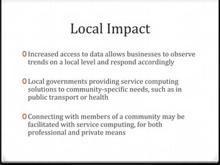 Local Impact
0 Increased access to data allows businesses to observe
trends on a local level and respond accordingly
0 Local governments providing service computing
solutions to community-specific needs, such as in
public transport or health
0 Connecting with members of a community may be
facilitated with service computing, for both
professional and private means
 