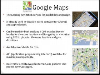 Google Maps
• The Leading navigation service for availability and usage.
• Is already used by location based software for Android
and Apple devices.
• Can be used for both tracking a GPS enabled Device
headed to the users location and Navigating to a location
using GPS to pinpoint the users location and give
directions.
• Available worldwide for free.
• API (application programming interface) available for
maximum compatibility.
• Has Traffic density, weather, terrain, and pictures that
people have Geotagged.
 