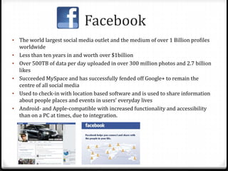 Facebook
• The world largest social media outlet and the medium of over 1 Billion profiles
worldwide
• Less than ten years in and worth over $1billion
• Over 500TB of data per day uploaded in over 300 million photos and 2.7 billion
likes
• Succeeded MySpace and has successfully fended off Google+ to remain the
centre of all social media
• Used to check-in with location based software and is used to share information
about people places and events in users’ everyday lives
• Android- and Apple-compatible with increased functionality and accessibility
than on a PC at times, due to integration.
 