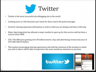Twitter
• Twitter is the most successful microblogging site in the world
• Limiting users to 140 characters per tweet for direct and to the point messages
• Great for sharing important information as well as what you are doing at all times of the day
• Major App integration has allowed a major market to open up for this service and has been a
success since 2006
• 554, 750, 000 users posting over 58 million tweets a day and advertising revenue last year of
259, 000, 000 US dollars
• This system encouraging sharing experiences and with the inclusion of the location in which
you sent it others will be able to experience the same wondrous moments as you have
 