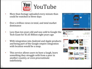 YouTube
• More than footage uploaded every minute than
could be watched in three days
• Over a trillion views in total, and total market
dominance
• Less than ten years old and was sold to Google the
Tech Giant for $1.65 Billion eight years ago
• With integration into Android and Apple products
and being part of the Google empire integration
with location would be a snap.
• This service allows users to have a laugh, learn
something they struggle with from a peer in
another country, or even procrastinate
indefinitely.
 