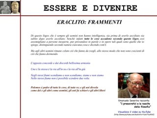 ERACLITO: FRAMMENTI
ESSERE E DIVENIRE
Di questo lógos che è sempre gli uomini non hanno intelligenza, sia prima di averlo ascoltato sia
subito dopo averlo ascoltato; benché infatti tutte le cose accadono secondo questo lógos, essi
assomigliano a persone inesperte, pur provandosi in parole e in opere tali quali sono quelle che io
spiego, distinguendo secondo natura ciascuna cosa e dicendo com'è.
Ma agli altri uomini rimane celato ciò che fanno da svegli, allo stesso modo che non sono coscienti di
ciò che fanno dormendo.
L'opposto concorde e dai discordi bellissima armonia
Una e la stessa è la via all'in su e la via all'in giù
Negli stessi fiumi scendiamo e non scendiamo, siamo e non siamo.
Nello stesso fiume non è possibile scendere due volte.
Polemos è padre di tutte le cose, di tutte re; e gli uni disvela
come dei e gli altri come uomini, gli uni fa schiavi e gli altri liberi
Visualizza il video su YouTube
(http://www.youtube.com/watch?v=YUzh7VyiRUE)
Emanuele Severino racconta:
“I presocratici e la nascita
della filosofia”
 