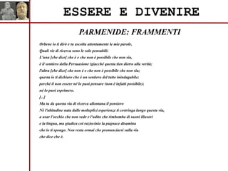 PARMENIDE: FRAMMENTI
ESSERE E DIVENIRE
Orbene io ti dirò e tu ascolta attentamente le mie parole,
Quali vie di ricerca sono le sole pensabili:
L'una [che dice] che è e che non è possibile che non sia,
è il sentiero della Persuasione (giacché questa tien dietro alla verità;
l'altra [che dice] che non è e che non è possibile che non sia;
questa io ti dichiaro che è un sentiero del tutto inindagabile;
perché il non essere né lo puoi pensare (non è infatti possibile);
né lo puoi esprimere.
[...]
Ma tu da questa via di ricerca allontana il pensiero
Né l'abitudine nata dalle molteplici esperienze ti costringa lungo questa via,
a usar l'occhio che non vede e l'udito che rimbomba di suoni illusori
e la lingua, ma giudica col raziocinio la pugnace disamina
che io ti spongo. Non resta ormai che pronunciarsi sulla via
che dice che è.
 