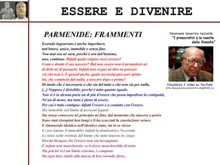 PARMENIDE: FRAMMENTI
ESSERE E DIVENIRE
Essendo ingenerato è anche imperituro,
tutt'intero, unico, immobile e senza fine.
Non mai era né sarà, perché è ora tutt'insieme,
uno, continuo. Difatti quale origine vuoi cercare?
Come e donde il suo nascere? Dal non essere non ti permetterò né
di dirlo né di pensarlo. Infatti non si può né dire né pensare
ciò che non è. E quand'anche, quale necessità può aver spinto
lui, che comincia dal nulla, a nascere dopo o prima?
Di modo che è necessario o che sia del tutto o che non sia per nulla.
[...] Neppure è divisibile, perché è tutto quanto eguale.
Non vi è in alcuna parte un di più d'essere che possa impedirne la contiguità,
Né un di meno, ma tutto è pieno di essere.
Per cui è tutto contiguo: difatti l'essere è a contatto con l'essere.
Ma immobile nel limite di possenti legami
Sta senza conoscere né principio né fine, dal momento che nascere e perire
Sono stati risospinti ben lungi e li ha scacciati la convinzione verace.
E rimanendo identico nell'identico stato, sta in se stesso
E così rimane lì immobile; infatti la dominatrice Necessità
Lo tiene nelle strettoie del limite che tutto intorno lo cinge;
Perché bisogna che l'essere non sia incompiuto:
È infatti non manchevole: se lo fosse mancherebbe di tutto.
Ma poiché vi è un limite estremo, è compiuto
Da ogni lato, simile alla massa di ben rotonda sfera...
Visualizza il video su YouTube
(http://www.youtube.com/watch?v=3hdg85h8X_w)
Emanuele Severino racconta:
“I presocratici e la nascita
della filosofia”
 
