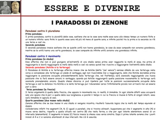 I PARADOSSI DI ZENONE
ESSERE E DIVENIRE
Paradossi contro il pluralismo
Primo paradosso
Il primo paradosso, contro la pluralità delle cose, sostiene che se le cose sono molte esse sono allo stesso tempo un numero finito e
un numero infinito: sono finite in quanto esse sono né più né meno di quante sono, e infinite poiché tra la prima e la seconda ce n'è
una terza e così via.
Secondo paradosso
Il secondo paradosso invece sostiene che se queste unità non hanno grandezza, le cose da esse composte non avranno grandezza,
mentre se le unità hanno una certa grandezza, le cose composte da infinite unità avranno una grandezza infinita.
Paradossi contro il movimento
Primo paradosso (lo stadio)
Esso afferma che non si può giungere all'estremità di uno stadio senza prima aver raggiunto la metà di esso, ma prima di
raggiungerla si dovrà raggiungere la metà della metà e così via senza quindi mai riuscire a raggiungere l'estremità dello stadio.
Secondo paradosso (Achille e la tartaruga)
Il Paradosso di Achille e la tartaruga afferma invece che se Achille (detto "pie' veloce") venisse sfidato da una tartaruga nella
corsa e concedesse alla tartaruga un piede di vantaggio, egli non riuscirebbe mai a raggiungerla, dato che Achille dovrebbe prima
raggiungere la posizione occupata precedentemente dalla tartaruga che, nel frattempo, sarà avanzata raggiungendo una nuova
posizione che la farà essere ancora in vantaggio; quando poi Achille raggiungerà quella posizione nuovamente la tartaruga sarà
avanzata precedendolo ancora. Questo stesso discorso si può ripetere per tutte le posizioni successivamente occupate dalla
tartaruga e così la distanza tra Achille e la lenta tartaruga pur riducendosi verso l'infinitamente piccolo non arriverà mai ad essere
pari a zero
Terzo paradosso (la freccia)
Il terzo argomento è quello della freccia, che appare in movimento ma, in realtà, è immobile. In ogni istante difatti essa occuperà
solo uno spazio che è pari a quello della sua lunghezza; e poiché il tempo in cui la freccia si muove è fatto di singoli istanti, essa
sarà immobile in ognuno di essi.
Quarto paradosso (due masse nello stadio)
Zenone afferma che se due masse in uno stadio si vengono incontro, risulterà l'assurdo logico che la metà del tempo equivale al
doppio.
Consideriamo infatti tre segmenti (A, B, C) uguali e paralleli, che si trovino allineati. Supponiamo poi che il segmento in alto (A) si
muova verso destra, rispetto a quello situato nel centro (B) che resta fermo, e che per ogni istante elementare avanzi di un
intervallo (elementare). Il segmento in basso (C) faccia invece la stessa cosa verso sinistra. Dopo il primo istante avremo che i punti
iniziali di A e C si saranno allontanati di due intervalli. Ma ciò è assurdo.
 
