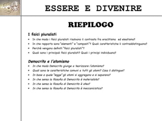 ESSERE E DIVENIRE
I fisici pluralisti
In che modo i fisici pluralisti risolvono il contrasto fra eraclitismo ed eleatismo?
In che rapporto sono “elementi” e “composti”? Quali caratteristiche li contraddistinguono?
Perchè vengono definiti “fisici pluralisti”?
Quali sono i principali fisici pluralisti? Quali i principi individuano?
Democrito e l'atomismo
In che modo Democrito giunge a teorizzare l'atomismo?
Quali sono le caratteristiche comuni a tutti gli atomi? Cosa li distingue?
In base a quale “legge” gli atomi si aggregano e si separano?
In che senso la filosofia di Democrito è materialista?
In che senso la filosofia di Democrito è atea?
In che senso la filosofia di Democrito è meccanicistica?
RIEPILOGO
 