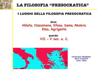I LUOGHI DELLA FILOSOFIA PRESOCRATICA
dove:
Mileto, Clazomene, Efeso, Samo, Abdera
Elea, Agrigento
quando:
VII - V sec. a. C.
LA FILOSOFIA “PRESOCRATICA”
VISUALIZZA “GEOGRAFIA
DELLA FILOSOFIA”
online- offline
 