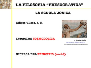 LA SCUOLA JONICA
RICERCA DEL PRINCIPIO (archè)
INDAGINE COSMOLOGICA
Mileto VI sec. a. C.
Visualizza il video su YouTube
(http://www.youtube.com/watch?v=VgJ-pQRbH5w)
LA FILOSOFIA “PRESOCRATICA”
La Scuola Jonica
 