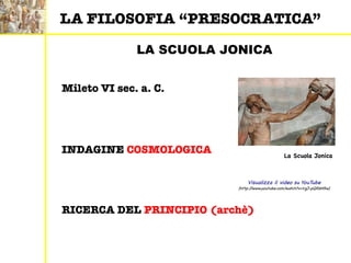 LA SCUOLA JONICA
RICERCA DEL PRINCIPIO (archè)
INDAGINE COSMOLOGICA
Mileto VI sec. a. C.
Visualizza il video su YouTube
(http://www.youtube.com/watch?v=VgJ-pQRbH5w)
LA FILOSOFIA “PRESOCRATICA”
La Scuola Jonica
 