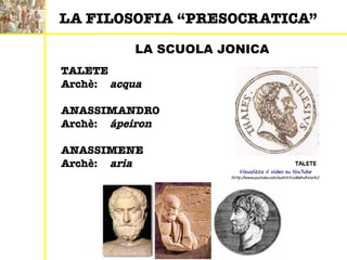 LA SCUOLA JONICA
TALETE
Archè: acqua
ANASSIMANDRO
Archè: ápeiron
ANASSIMENE
Archè: aria
Visualizza il video su YouTube
(http://www.youtube.com/watch?v=sBeKuRx1eXc)
LA FILOSOFIA “PRESOCRATICA”
TALETE
 