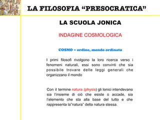 LA SCUOLA JONICA
COSMO = ordine, mondo ordinato
INDAGINE COSMOLOGICA
I primi filosofi rivolgono la loro ricerca verso i
fenomeni naturali, essi sono convinti che sia
possibile trovare delle leggi generali che
organizzano il mondo
Con il termine natura (physis) gli Ionici intendevano
sia l’insieme di ciò che esiste o accade, sia
l’elemento che sta alla base del tutto e che
rappresenta la”natura” della natura stessa.
LA FILOSOFIA “PRESOCRATICA”
 