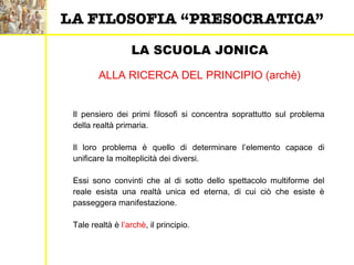LA SCUOLA JONICA
ALLA RICERCA DEL PRINCIPIO (archè)
Il pensiero dei primi filosofi si concentra soprattutto sul problema
della realtà primaria.
Il loro problema è quello di determinare l’elemento capace di
unificare la molteplicità dei diversi.
Essi sono convinti che al di sotto dello spettacolo multiforme del
reale esista una realtà unica ed eterna, di cui ciò che esiste è
passeggera manifestazione.
Tale realtà è l’archè, il principio.
LA FILOSOFIA “PRESOCRATICA”
 