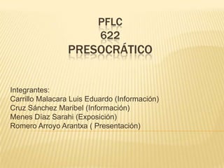 PFLC
622
PRESOCRÁTICO
Integrantes:
Carrillo Malacara Luis Eduardo (Información)
Cruz Sánchez Maribel (Información)
Menes Díaz Sarahi (Exposición)
Romero Arroyo Arantxa ( Presentación)
 