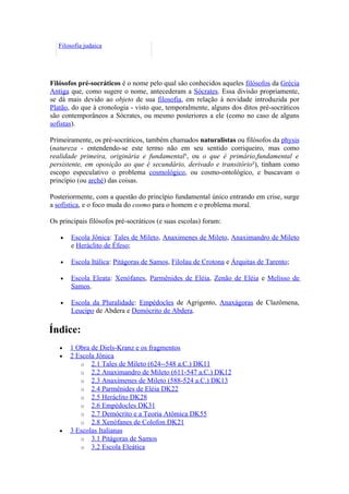 Filosofia judaica




Filósofos pré-socráticos é o nome pelo qual são conhecidos aqueles filósofos da Grécia
Antiga que, como sugere o nome, antecederam a Sócrates. Essa divisão propriamente,
se dá mais devido ao objeto de sua filosofia, em relação à novidade introduzida por
Platão, do que à cronologia - visto que, temporalmente, alguns dos ditos pré-socráticos
são contemporâneos a Sócrates, ou mesmo posteriores a ele (como no caso de alguns
sofistas).

Primeiramente, os pré-socráticos, também chamados naturalistas ou filósofos da physis
(natureza - entendendo-se este termo não em seu sentido corriqueiro, mas como
realidade primeira, originária e fundamental¹, ou o que é primário,fundamental e
persistente, em oposição ao que é secundário, derivado e transitório²), tinham como
escopo especulativo o problema cosmológico, ou cosmo-ontológico, e buscavam o
princípio (ou arché) das coisas.

Posteriormente, com a questão do princípio fundamental único entrando em crise, surge
a sofística, e o foco muda do cosmo para o homem e o problema moral.

Os principais filósofos pré-socráticos (e suas escolas) foram:

   •   Escola Jônica: Tales de Mileto, Anaximenes de Mileto, Anaximandro de Mileto
       e Heráclito de Éfeso;

   •   Escola Itálica: Pitágoras de Samos, Filolau de Crotona e Árquitas de Tarento;

   •   Escola Eleata: Xenófanes, Parmênides de Eléia, Zenão de Eléia e Melisso de
       Samos.

   •   Escola da Pluralidade: Empédocles de Agrigento, Anaxágoras de Clazômena,
       Leucipo de Abdera e Demócrito de Abdera.

Índice:
   •   1 Obra de Diels-Kranz e os fragmentos
   •   2 Escola Jônica
          o 2.1 Tales de Mileto (624--548 a.C.) DK11
          o 2.2 Anaximandro de Mileto (611-547 a.C.) DK12
          o 2.3 Anaxímenes de Mileto (588-524 a.C.) DK13
          o 2.4 Parmênides de Eléia DK22
          o 2.5 Heráclito DK28
          o 2.6 Empédocles DK31
          o 2.7 Demócrito e a Teoria Atômica DK55
          o 2.8 Xenófanes de Colofon DK21
   •   3 Escolas Italianas
          o 3.1 Pitágoras de Samos
          o 3.2 Escola Eleática
 