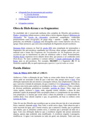•   4 Segunda Fase do pensamento pré-socrático
          o 4.1 Escola atomista
          o 4.2 Anaxágoras de Clazômena
   •   5 Bibliografia

   •   6 Ligações externas

Obra de Diels-Kranz e os fragmentos:
Na atualidade não é conservada nenhuma obra completa de filósofos pré-socráticos.
Platão e Aristóteles tinham acesso a várias delas e talvez alguma chegou à Biblioteca de
Alexandria. Na Escola de Alexandria circulavam compilações conhecidas
posteriormente como doxografias, do grego δόξα = opinião + γραϕή = escrito. Em
particular, era atribuída a Teofrasto uma doxografia com o nome Opiniões dos físicos,
(grego: δόξαι φυσικων), que seria uma compilação de fragmentos de pré-socráticos.

Hermann Diels começou no final do século XIX uma compilação de testemunhos e
fragmentos dos pré-socráticos espalhados por diversas obras antigas, publicando esse
material com o nome Die Fragmente der Vorsokratiker (tr. Os fragmentos dos pré-
socráticos) que se transformou na obra de referência sobre o tema. Posteriormente,
Walther Kranz organizou novas edições dessa obra, que passou a ser conhecida como
Diels-Kranz. No meio acadêmico é comum utilizar a citação padronizada de Diels-
Kranz para os pré-socráticos. Por exemplo, DK22B53 é o fragmento (B) 53 de
Heráclito (capítulo 22), no qual expressa que a guerra é o pai de todas as coisas.

Escola Jônica:
Tales de Mileto (624--548 a.C.) DK11:

Atribui-se a Tales a afirmação de que "todas as coisas estão cheias de deuses", o que
talvez pode ser associado à ideia de que o imã tem vida, porque move o ferro. Essa
afirmação representa não um retorno a concepções míticas, mas simplesmente a ideia de
que o universo é dotado de animação, de que a matéria é viva (hilozoísmo). Além disso,
elaborou uma teoria para explicar as inundações no Nilo, e atribui-se a Tales a solução
de diversos problemas geométricos (exemplo: teorema de Tales). Tales viajou por
várias regiões, inclusive o Egito, onde, segundo consta, calculou a altura de uma
pirâmide a partir da proporção entre sua própria altura e o comprimento de sua sombra:
essa proporção é a mesma que existe entre a altura da pirâmide e o comprimento da
sombra desta. Esse cálculo exprime o que, na geometria, até hoje se conhece como
teorema de Tales.

Tales foi um dos filósofos que acreditava que as coisas têm por trás de si um princípio
físico, material, chamado arché. Para Tales, o arché seria a água. Tales observou que o
calor necessita de água, que o morto resseca, que a natureza é úmida, que os germens
são úmidos, que os alimentos contêm seiva, e concluiu que o princípio de tudo era a
água. Com essa afirmação deduz-se que a existência singular não possui autonomia
alguma, apenas algo acidental, uma modificação. A existência singular é passageira,
modifica-se. A água é um momento no todo em geral, um elemento. Tales com essa
 