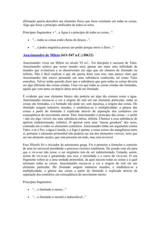 afirmação queria descobrir um elemento físico que fosse constante em todas as coisas.
Algo que fosse o princípio unificador de todos os seres.

Principais fragmentos: • “...a Água é o princípio de todas as coisas...”.

   •   “... todas as coisas estão cheias de deuses...”.

   •   “... a pedra magnética possui um poder porque move o ferro..."

Anaximandro de Mileto (611-547 a.C.) DK12:

Anaximandro viveu em Mileto no século VI a.C.. Foi discípulo e sucessor de Tales.
Anaximandro achava que nosso mundo seria apenas um entre uma infinidade de
mundos que evoluiriam e se dissolveriam em algo que ele chamou de ilimitado ou
infinito. Não é fácil explicar o que ele queria dizer com isso, mas parece claro que
Anaximandro não estava pensando em uma substância conhecida, tal como Tales
concebeu. Talvez tenha querido dizer que a substância que gera todas as coisas deveria
ser algo diferente das coisas criadas. Uma vez que todas as coisas criadas são limitadas,
aquilo que vem antes ou depois delas teria de ser ilimitado.

É evidente que esse elemento básico não poderia ser algo tão comum como a água.
Anaximandro recusa-se a ver a origem do real em um elemento particular; todas as
coisas são limitadas, e o limitado não pode ser, sem injustiça, a origem das coisas. Do
ilimitado surgem inúmeros mundos, e estabelece-se a multiplicidade; a gênese das
coisas a partir do ilimitado é explicada através da separação dos contrários em
conseqüência do movimento eterno. Para Anaximandro o princípio das coisas - o arché
- não era algo visível; era uma substância etérea, infinita. Chamou a essa substância de
apeíron (indeterminado, infinito). O apeíron seria uma “massa geradora” dos seres,
contendo em si todos os elementos contrários. Anaximandro tinha um argumento contra
Tales: o ar é frio, a água é úmida, e o fogo é quente, e essas coisas são antagônicas entre
si, portanto o elemento primordial não poderia ser um dos elementos visíveis, teria que
ser um elemento neutro, que está presente em tudo, mas está invisível.

Esse filósofo foi o iniciador da astronomia grega. Foi o primeiro a formular o conceito
de uma lei universal presidindo o processo cósmico totalmente. De acordo com ele para
que o vir-a-ser não cesse, o ser originário tem de ser indeterminado. Estando, assim,
acima do vir-a-ser e garantindo, por isso, a eternidade e o curso do vir-a-ser. O seu
fragmento refere-se a uma unidade primordial, da qual nascem todas as coisas e à qual
retornam todas as coisas. Anaximandro recusa-se a ver a origem do real em um
elemento particular. Do ilimitado surgem inúmeros mundos, e estabelece-se a
multiplicidade; a gênese das coisas a partir do ilimitado é explicada através da
separação dos contrários em conseqüência do movimento eterno.

Principais fragmentos:

   •   “... o ilimitado é eterno...”

   •   “... o ilimitado é imortal e indissolúvel...”
 