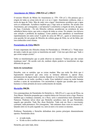 Anaxímenes de Mileto: (588-524 a.C.) DK13

O terceiro filósofo de Mileto foi Anaxímenes (c. 570—526 a.C.). Ele pensava que a
origem de todas as coisas teria de ser o ar ou o vapor. Anaxímenes conhecia, claro, a
teoria da água de Tales. Mas de onde vem a água? Anaxímenes acreditava que a água
seria ar condensado. Acreditava também que o fogo seria ar rarefeito. De acordo com
Anaxímenes, por conseguinte, o ar("pneuma") constituiria a origem da terra, da água e
do fogo. Conclusão - Os três filósofos milésios acreditavam na existência de uma
substância básica única, que seria a origem de todas as coisas. No entanto, isso deixava
sem solução o problema da mudança. Como poderia uma substância se transformar
repentinamente em outra coisa? A partir de cerca de 500 a.C., quem se interessou por
essa questão foi um grupo de filósofos da colônia grega de Eléia, no sul da Itália, por
isso conhecidos como eleatas.

Parmênides de Eléia DK22:

O mais importante dos filósofos eleatas foi Parmênides (c. 530-460 a.C.). “Nada nasce
do nada e nada do que existe se transforma em nada”. Com isso quis dizer que “tudo o
que existe sempre existiu”.

Sobre as transformações que se pode observar na natureza: ”Achava que não seriam
mudanças reais”. De acordo com ele, nenhum objeto poderia se transformar em algo
diferente do que era.

Início do racionalismo

Percebia, com os sentidos, que as coisas mudam. Mas sua razão lhe dizia que é
logicamente impossível que uma coisa se tornasse diferente e, apesar disso,
permanecesse de algum modo a mesma. Quando se viu forçado a escolher entre confiar
nos sentidos ou na razão, escolheu a razão. Essa inabalável crença na razão humana
recebeu o nome de racionalismo. Um racionalista é alguém que acredita que a razão
humana é a fonte primária de nosso conhecimento do mundo.

Heráclito DK28:

Um contemporâneo de Parmênides foi Heráclito (c. 540-476 a.C.), que era de Éfeso, na
Ásia Menor. Heráclito propunha que a matéria básica do Universo seria o fogo. Pensava
também que a mudança constante, ou o fluxo, seria a característica mais elementar da
Natureza. Podemos talvez dizer que Heráclito acreditava mais do que Parmênides
naquilo que percebia. Tudo flui, disse Heráclito. Tudo está em fluxo e movimento
constante, nada permanece. Por conseguinte, “não entramos duas vezes no mesmo rio”.
Quando entro no rio pela segunda vez, nem eu nem o rio somos os mesmos.

Problema: Parmênides e Heráclito defendiam dois pontos principais diametralmente
opostos. Parmênides dizia:

   •   a) nada muda,
   •   b) não se deve confiar em nossas percepções sensoriais.

Heráclito, por outro lado, dizia:
 