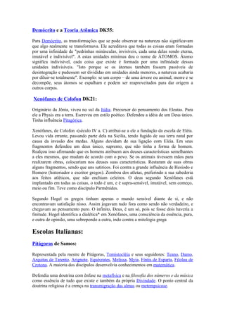 Demócrito e a Teoria Atômica DK55:

Para Demócrito, as transformações que se pode observar na natureza não significavam
que algo realmente se transformava. Ele acreditava que todas as coisas eram formadas
por uma infinidade de "pedrinhas minúsculas, invisíveis, cada uma delas sendo eterna,
imutável e indivisível". A estas unidades mínimas deu o nome de ÁTOMOS. Átomo
significa indivisível, cada coisa que existe é formada por uma infinidade dessas
unidades indivisíveis. "Isto porque se os átomos também fossem passíveis de
desintegração e pudessem ser divididas em unidades ainda menores, a natureza acabaria
por diluir-se totalmente". Exemplo: se um corpo – de uma árvore ou animal, morre e se
decompõe, seus átomos se espalham e podem ser reaproveitados para dar origem a
outros corpos.

Xenófanes de Colofon DK21:

Originário da Jônia, viveu no sul da Itália. Precursor do pensamento dos Eleatas. Para
ele a Physis era a terra. Escreveu em estilo poético. Defendeu a idéia de um Deus único.
Tinha influência Pitagórica.

Xenófanes, de Colofon -(século IV a. C) atribui-se a ele a fundação da escola de Eléia.
Levou vida errante, passando parte dela na Sicília, tendo fugido de sua terra natal por
causa da invasão dos medas. Alguns duvidam de sua ligação com Eléia. Em seus
fragmentos defendeu um deus único, supremo, que não tinha a forma de homem.
Realçou isso afirmando que os homens atribuem aos deuses características semelhantes
a eles mesmos, que mudam de acordo com o povo. Se os animais tivessem mãos para
realizarem obras, colocariam nos deuses suas características. Restaram de suas obras
alguns fragmentos, sendo que uns satíricos. Foi contra a grande influência de Hesíodo e
Homero (historiador e escritor gregos). Zombou dos atletas, preferindo a sua sabedoria
aos feitos atléticos, que não enchiam celeiros. O deus segundo Xenófanes está
implantado em todas as coisas, o todo é um, e é supra-sensível, imutável, sem começo,
meio ou fim. Teve como discípulo Parmênides.

Segundo Hegel os gregos tinham apenas o mundo sensível diante de si, e não
encontravam satisfação nisso. Assim jogavam tudo fora como sendo não verdadeiro, e
chegavam ao pensamento puro. O infinito, Deus, é um só, pois se fosse dois haveria a
finitude. Hegel identifica a dialética* em Xenófanes, uma consciência da essência, pura,
e outra de opinião, uma sobrepondo a outra, indo contra a mitologia grega

Escolas Italianas:
Pitágoras de Samos:

Representada pela mestre de Pitágoras, Temistocléia e seus seguidores: Teano, Damo,
Arquitas de Tarento, Arignote, Equécrates, Melissa, Myia, Fíntis de Esparta, Filolau de
Crotona. A maioria dos discípulos desenvolvia conhecimentos em matemática.

Defendia uma doutrina com ênfase na metafísica e na filosofia dos números e da música
como essência de tudo que existe e também da própria Divindade. O ponto central da
doutrina religiosa é a crença na transmigração das almas ou metempsicose.
 