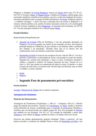 Pitágoras, o fundador da Escola Pitagórica, nasceu em Samos pelos anos 571-70 a.C.
Em 532-31 foi para a Itália, na Magna Grécia, e fundou em Crotona, colônia grega, uma
associação metafísico-científico-ético-política, que foi o centro de irradiação da escola e
encontrou partidários entre os gregos da Itália meridional e da Sicília. Pitágoras aspirava
- e também conseguiu - a fazer com que a educação ética da escola se ampliasse e se
tornasse reforma política; isto, porém, levantou oposições contra ele e foi constrangido
a deixar Crotona, mudando-se para Metaponto, aí morrendo provavelmente em 497-96
a.C. Um dos principais herdeiros foi o filósofo grego Platão.

Escola Eleática:

Representada principalmente por:

   •   Alcmeão de Crotona Filho de Peirithoos, é um dos principais discípulos de
       Pitágoras. Foi jovem quando seu mestre já era avançado em anos. Seu interesse
       principal dirigia-se á Medicina, de que resultou a sua doutrina sobre o problema
       dos sentidos e da percepção. Alcmeão disse que só os deuses tem um
       conhecimento certo, aos homens só presumir é permitido.

   •   Parmênides de Eléia O acme de sua existência foi por volta de 500 a.C. Foi ele o
       primeiro a demonstrar a esfericidade da Terra e sua posição no centro do mundo.
       Segundo ele, existem dois elementos: o fogo e a terra. O primeiro elemento é
       criador, o segundo é matéria. Os homens nasceram da terra. Trazem em si o
       calor e o frio, que entram na composição de todas as coisas. O espírito e a alma
       sao para ele uma única e a mesma coisa. Ha dois tipos de filosofia, uma se refere
       a verdade e a outra a opinião.

   •   Zenão
   •   Melisso
   •
   •   Segunda Fase do pensamento pré-socrático:
Escola atomista:

Leucipo e Demócrito de Abdera são os maiores expoentes.

Anaxágoras de Clazômena:

Doutrina das Homeomerias.

Anaxágoras de Clazômenas (Clazômenas, c. 500 a.C. - Lâmpsaco, 428 a.C.), filósofo
grego do período pré-socrático. Nascido em Clazômenas, na Jônia, fundou a primeira
escola filosófica de Atenas, contribuindo para a expansão do pensamento filosófico e
científico que era desenvolvido nas cidades gregas da Ásia. Era protegido de Péricles
que também era seu discípulo. Em 431 a.C. foi acusado de impiedade e partiu para
Lâmpsaco, uma colônia de Mileto, também na Jônia, e lá fundou uma nova escola.

Escreveu um tratado aparentemente pequeno intitulado "Sobre a natureza", em que
tentava conciliar a existência do múltiplo frente à crítica de Parmênides de Eléia e sua
 