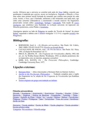 escola. Afirmava que o universo se constitui pela ação do Nous (νοῦ ς), conceito que
geralmente é traduzido por espírito, mente ou inteligência. Segundo o filósofo, o Nous
atua sobre uma mistura inicial formada de sementes que contém uma porção de cada
coisa. Assim, o Nous, que é ilimitado, autônomo e não misturado com nada mais, age
sobre estas sementes ordenando-as e constituindo o mundo sensível. Os fragmentos
preservados versam sobre: cosmologia, biologia e percepção. Esta noção de causa
inteligente, que estabelece uma finalidade na evolução universal, irá repercutir em
filósofos posteriores, como Platão e Aristóteles.

Anaxágoras aparece ao lado de Pitágoras no quadro da "Escola de Atenas" do pintor
Rafael, segurando a tableta com o número triangular 1+2+3+4, a sagrada tetraktys dos
Pitagóricos.

Bibliografia:
   •   BORNHEIM, Gerd A. - Os filósofos pré-socráticos. São Paulo: Ed. Cultrix,
       2005. ISBN: 978-85-316-0172-9, Preview no Google Books.
   •   CAVALCANTE DE SOUSA, José - Os Pré-Socráticos. São Paulo: Ed. Ática,
       1991. (Coleção Os Pensadores vol. I )
   •   DIELS, H., KRANZ, W. - Die Fragmente der Vorsokratiker, (Berlin, 1903, 6th
       ed., rev. by Walther Kranz (Berlin: Weidmann, 1952; as edições posteriores são
       re-impressões com, no máximo, pequenas correções)
   •   KIRK, G.S., RAVEN, J.S. - The Presocratic Philosophers, Cambridge:
       Cambridge University Press, 1977.

Ligações externas:
   •   Hermann Diels — obras relacionadas a Hermann Diels no Internet Archive.
   •   Ancilla to the Pre-Socratic Philosophers — Tradução completa para o inglês
       dos fragmentos na 5a. edição de Die Fragmente de Vorsokratiker por Kathleen
       Freeman.
   •   Textos originais em grego com tradução ao italiano.




Filósofos pré-socráticos
Alcmeão | Anaxágoras | Anaximandro | Anaxímenes | Arquelau | Arquitas | Crítias          |
Demócrito | Diógenes | Diotima de Mantinea | Empédocles | Ferécides | Filolau            |
Górgias | Heráclito de Éfeso | Hípias | Íon | Leucipo | Melissa | Melisso | Parmênides   |
Pitágoras | Pródico | Protágoras | Tales | Temistocleia | Timeu de Locres | Xenófanes    |
Zenão de Eleia

Atomismo | Escola eleática | Escola de Mileto | Escola pitagórica | Escola pluralista |
Escola sofística editar
Categorias: Pré-socráticos | Filosofia antiga
 