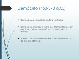 Demócrito (460-370 a.C.)
 Demócrito era natural de Abdera, na Trácia;
 Demócrito concebeu a teoria dos átomos: todo os ser
real é formado por uma inúmera quantidade de
átomos;
 A teoria dos átomos é a base da ciência moderna e
da energia atómica.
 