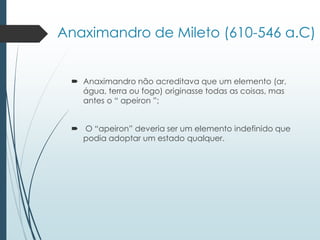 Anaximandro de Mileto (610-546 a.C)
 Anaximandro não acreditava que um elemento (ar,
água, terra ou fogo) originasse todas as coisas, mas
antes o “ apeiron ”;
 O “apeiron” deveria ser um elemento indefinido que
podia adoptar um estado qualquer.
 