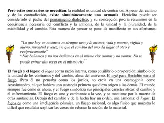 El fuego y el logos : el  logos  como razón interna, como equilibrio o proporción; símbolo de la unidad de los contrarios y del cambio, alma del universo.  El  arjé  para Heráclito sería el fuego . Pero él no pensaba como los jonios, no creía en una cosmogonía como Anaximandro, ni que hubiera una sustancia primera que diera origen a las demás. El mundo siempre fue como es ahora, y el fuego simboliza sus principales características: el cambio y el enfrentamiento. El fuego es uno y cambiante a la vez, y se mantiene por la muerte de otras sustancias. Debajo del cambio y de la lucha hay un orden, una armonía: el  logos .  El  logos  es  como una inteligencia cósmica, un fuego racional, es algo físico que muestra lo difícil que resultaba explicar las cosas sin rebasar la noción de lo material.  Pero estos contrarios se necesitan : la realidad es unidad de contrarios. A pesar del cambio y de la contradicción,  existe simultáneamente una armonía . Heráclito puede ser considerado el padre del  pensamiento dialéctico , y su concepción podría resumirse en la coexistencia necesaria del conflicto y la armonía, de la unidad y la pluralidad, de la estabilidad y el cambio. Esta manera de pensar se pone de manifiesto en sus aforismos: “ Lo que hay en nosotros es siempre uno y lo mismo: vida y muerte, vigilia y sueño, juventud y vejez, ya que el cambio del uno da lugar al otro y recíprocamente” “ Nos bañamos y no nos bañamos en el mismo río: somos y no somos. No se puede entrar dos veces en el mismo río ” .   