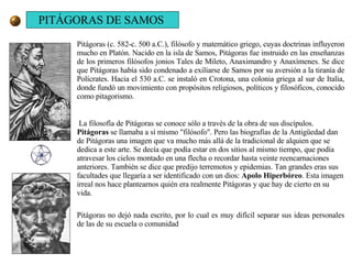 Pitágoras (c. 582-c. 500 a.C.), filósofo y matemático griego, cuyas doctrinas influyeron mucho en Platón. Nacido en la isla de Samos, Pitágoras fue instruido en las enseñanzas de los primeros filósofos jonios Tales de Mileto, Anaximandro y Anaxímenes. Se dice que Pitágoras había sido condenado a exiliarse de Samos por su aversión a la tiranía de Polícrates. Hacia el 530 a.C. se instaló en Crotona, una colonia griega al sur de Italia, donde fundó un movimiento con propósitos religiosos, políticos y filosóficos, conocido como pitagorismo. La filosofía de Pitágoras se conoce sólo a través de la obra de sus discípulos.  Pitágoras  se llamaba a sí mismo "filósofo". Pero las biografías de la Antigüedad dan de Pitágoras una imagen que va mucho más allá de la tradicional de alquien que se dedica a este arte. Se decía que podía estar en dos sitios al mismo tiempo, que podía atravesar los cielos montado en una flecha o recordar hasta veinte reencarnaciones anteriores. También se dice que predijo terremotos y epidemias. Tan grandes eras sus facultades que llegaría a ser identificado con un dios:  Apolo Hiperbóreo . Esta imagen irreal nos hace plantearnos quién era realmente Pitágoras y que hay de cierto en su vida. Pitágoras no dejó nada escrito, por lo cual es muy difícil separar sus ideas personales de las de su escuela o comunidad  PITÁGORAS DE SAMOS 
