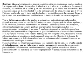Doctrinas básicas.  Los pitagóricos asumieron ciertos misterios, similares en muchos puntos a los enigmas del  orfismo . Aconsejaban la obediencia y el silencio, la abstinencia de consumir alimentos, la sencillez en el vestir y en las posesiones, y el hábito del autoanálisis. Los pitagóricos creían en la inmortalidad y en la transmigración del alma. Se dice que el propio Pitágoras proclamaba que él había sido Euphorbus, y combatido durante la guerra de Troya, y que le había sido permitido traer a su vida terrenal la memoria de todas sus existencias previas.  Teoría de los números.  Entre las amplias investigaciones matemáticas realizadas por los pitagóricos se encuentran sus estudios de los números pares e impares y de los números primos y de los cuadrados, esenciales en la teoría de los números. Desde este punto de vista aritmético, cultivaron el concepto de número, que llegó a ser para ellos el principio crucial de toda proporción, orden y armonía en el universo. A través de estos estudios, establecieron una base científica para las matemáticas. En geometría el gran descubrimiento de la escuela fue el teorema de la hipotenusa, conocido como teorema de Pitágoras. Para Pitágoras, pues, el sustrato o esencia del mundo, el primer principio, no es algo material, como para los filósofos de la Escuela de Mileto, sino una especie de ley interna basada en las inalterables relaciones numéricas entre los elementos que constituyen el cosmos.  Según Aristóteles, los pitagóricos suponían que  «los elementos de los números eran la esencia de todas las cosas y que los cielos eran armonía y número».  Al observar las sorprendentes particularidades de los números cuando se combinan, los pitagóricos se dedicaron a buscar paralelismos entre los números y las cosas y se preguntaron de dónde procede la multiplicidad de los números.  