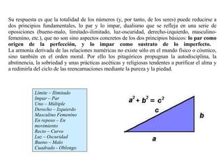 Límite – Ilimitado Impar – Par Uno – Múltiple Derecho – Izquierdo Masculino Femenino En reposo – En movimiento Recto – Curvo Luz – Oscuridad Bueno – Malo Cuadrado - Oblongo Su respuesta es que la totalidad de los números (y, por tanto, de los seres) puede reducirse a dos principios fundamentales, lo par y lo impar, dualismo que se refleja en una serie de oposiciones (bueno-malo, limitado-ilimitado, luz-oscuridad, derecho-izquierdo, masculino-femenino, etc.), que no son sino aspectos concretos de los dos principios básicos:  lo par como origen de la perfección, y lo impar como sustrato de lo imperfecto.  La armonía derivada de las relaciones numéricas no existe sólo en el mundo físico o cósmico, sino también en el orden moral. Por ello los pitagóricos propugnan la autodisciplina, la abstinencia, la sobriedad y unas prácticas ascéticas y religiosas tendentes a purificar el alma y a redimirla del ciclo de las reencarnaciones mediante la pureza y la piedad.  