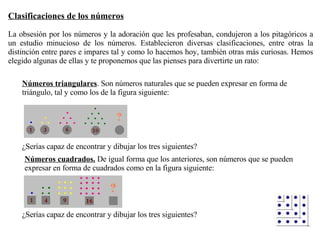 Números triangulares . Son números naturales que se pueden expresar en forma de triángulo, tal y como los de la figura siguiente:  ¿Serías capaz de encontrar y dibujar los tres siguientes?  Números cuadrados.  De igual forma que los anteriores, son números que se pueden expresar en forma de cuadrados como en la figura siguiente:  ¿Serías capaz de encontrar y dibujar los tres siguientes?  Clasificaciones de los números   La obsesión por los números y la adoración que les profesaban, condujeron a los pitagóricos a un estudio minucioso de los números. Establecieron diversas clasificaciones, entre otras la distinción entre pares e impares tal y como lo hacemos hoy, también otras más curiosas. Hemos elegido algunas de ellas y te proponemos que las pienses para divertirte un rato:  