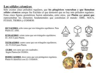 OCTAEDRO ,  ocho caras que son triángulos equiláteros. Para Platón  EL AIRE .  ICOSAEDRO , veinte caras que son triángulos equiláteros.  EL AGUA  para Platón. TETRAEDRO , cuatro caras que son triángulos equiláteros. EL FUEGO  para Platón.  CUBO , seis caras que son cuadrados. Según Platón  LA  TIERRA. DODECAEDRO , doce caras que son pentágonos regulares. Platón lo identificó con  EL COSMOS . Los  sólidos cósmicos   Sólo existen cinco poliedros regulares, que  los pitagóricos veneraban y que llamaban  sólidos cósmicos  aunque fue Euclides el que demostró que no hay más poliedros regulares. Estas cinco figuras geométricas fueron admiradas, entre otros,  por  Platón  que  pensó que  representaban los elementos fundamentales que constituían el mundo: AIRE, AGUA, FUEGO, TIERRA y COSMOS:  