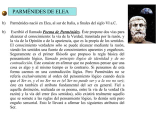 Parménides nació en Elea, al sur de Italia, a finales del siglo VI a.C.  b)  Escribió el llamado  Poema de Parménides .  Éste propone dos vías para alcanzar el conocimiento: la vía de la Verdad, transitada por la razón, y la vía de la Opinión o de la apariencia, que es la propia de los sentidos. El conocimiento verdadero sólo se puede alcanzar mediante la razón, siendo los sentidos una fuente de conocimientos aparentes y engañosos. Seguramente es el primer filósofo que propuso la regla básica del pensamiento lógico,  llamado principio lógico de identidad y de no contradicción . Este consiste en afirmar que no podemos pensar que una cosa es algo y al mismo tiempo es lo contrario. Si pensamos de esta forma caemos en una contradicción lógica. Pero Parménides no se refería exclusivamente al orden del pensamiento lógico cuando decía que  el Ser es, y el no Ser no es (el Ser no puede ser y a la vez no ser) ; éste era también el atributo fundamental del ser en general. Fiel a aquella distinción, realizada en su poema, entre la vía de la verdad (la razón) y la vía del error (los sentidos), sólo existirá realmente aquello que se somete a las reglas del pensamiento lógico, lo demás será puro engaño sensorial. Esto le llevará a afirmar los siguientes atributos del Ser. PARMÉNIDES DE ELEA 