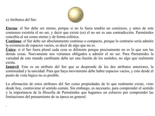 c) Atributos del Ser: Eterno : el Ser debe ser eterno, porque si no lo fuera tendría un comienzo, y antes de este comienzo existiría el no ser, y decir que existe (es) el no ser es una contradicción. Parménides concebía al ser como eterno y de forma esférica.  Continuo : el Ser debe ser absolutamente continuo o compacto, porque lo contrario sería admitir la existencia de espacios vacíos, es decir de algo que no es.  Único : si el Ser fuera plural cada cosa es diferente porque precisamente no es lo que son las demás cosas. Nuevamente nos veríamos obligados a admitir el no ser. Para Parménides la variedad de este mundo cambiante debe ser una ilusión de los sentidos, no algo que realmente exista.  Inmóvil . Este es un atributo del Ser que se desprende de los dos atributos anteriores, la continuidad y la unicidad. Para que haya movimiento debe haber espacios vacíos, y esto desde el punto de vista lógico no es posible.  La afirmación de estos atributos del Ser como propiedades de lo que realmente existe, visto desde hoy, contraviene al sentido común. Sin embargo, es necesario, para comprender el sentido y la importancia de la filosofía de Parménides que hagamos un esfuerzo por comprender las limitaciones del pensamiento de su época en general. . 