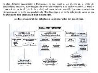 Si algo debemos reconocerle a Parménides es que inició a los griegos en la senda del pensamiento abstracto, hizo trabajar a la mente sin referencia a los hechos externos.. Separó el conocimiento racional (vía de la verdad) del conocimiento sensible (pseudo conocimiento, mera opinión). Es cierto que condujo a la filosofía griega a un cierto callejón sin salida ya que  no explicaba ni la pluralidad ni el movimiento. Los filósofos pluralistas intentarán solucionar estos dos problemas. 