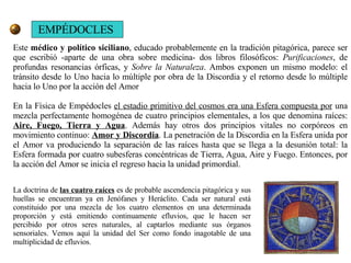 EMPÉDOCLES Este  médico y político siciliano , educado probablemente en la tradición pitagórica, parece ser que escribió -aparte de una obra sobre medicina- dos libros filosóficos:  Purificaciones , de profundas resonancias órficas, y  Sobre la Naturaleza . Ambos exponen un mismo modelo: el tránsito desde lo Uno hacia lo múltiple por obra de la Discordia y el retorno desde lo múltiple hacia lo Uno por la acción del Amor  En la Física de Empédocles  el estadio primitivo del cosmos era una Esfera compuesta por  una mezcla perfectamente homogénea de cuatro principios elementales, a los que denomina raíces:  Aire, Fuego, Tierra y Agua . Además hay otros dos principios vitales no corpóreos en movimiento continuo:  Amor y Discordia . La penetración de la Discordia en la Esfera unida por el Amor va produciendo la separación de las raíces hasta que se llega a la desunión total: la Esfera formada por cuatro subesferas concéntricas de Tierra, Agua, Aire y Fuego. Entonces, por la acción del Amor se inicia el regreso hacia la unidad primordial.  La doctrina de  las cuatro raíces  es de probable ascendencia pitagórica y sus huellas se encuentran ya en Jenófanes y Heráclito. Cada ser natural está constituido por una mezcla de los cuatro elementos en una determinada proporción y está emitiendo continuamente efluvios, que le hacen ser percibido por otros seres naturales, al captarlos mediante sus órganos sensoriales. Vemos aquí la unidad del Ser como fondo inagotable de una multiplicidad de efluvios. 