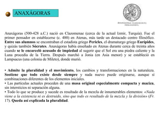 ANAXÁGORAS Anaxágoras (500-428 a.C.) nació en Clazomenae (cerca de la actual Izmir, Turquía). Fue el primer pensador en establecerse (c. 480) en Atenas, más tarde un destacado centro filosófico.  Entre sus alumnos  se encontraban el estadista griego  Pericles , el dramaturgo griego  Eurípides , y quizás también  Sócrates . Anaxágoras había enseñado en Atenas durante cerca de treinta años cuando  se le encarceló acusado de impiedad  al sugerir que el Sol era una piedra caliente y la Luna procedía de la Tierra. Después marchó a Jonia (en Asia menor) y se estableció en Lampsacus (una colonia de Mileto), donde murió. •  Admite la pluralidad y el movimiento , los cambios y transformaciones en la naturaleza.  Sostiene que todo existe desde siempre  y nada nuevo puede originarse, aunque sí combinaciones diferentes de los elementos iniciales.  •  Las partículas actuales proceden de una  masa original especialmente compacta y maciza , sin intersticios ni separación alguna.  •  Todo lo que se produce y sucede es resultado de la mezcla de innumerables elementos:  «Nada viene a la existencia ni es destruido, sino que todo es resultado de la mezcla y la división»  ( Fr.  17).  Queda así explicada la pluralidad .  