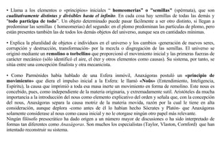 •  Llama a los elementos o «principios» iniciales “  homeomerias” o "semillas"  (spérmata), que son  cualitativamente distintas y divisibles hasta el infinito . En cada cosa hay semillas de todas las demás y " todo participa de todo ”. Un objeto determinado puede pasar fácilmente a ser otro distinto, si llegan a predominar las semillas  ( homeomerias) del segundo: en el plomo predominan las partículas de plomo, pero están presentes también las de todos los demás objetos del universo, aunque sea en cantidades mínimas.  •  Explica la pluralidad de objetos e individuos en el universo y los cambios -generación de nuevos seres, corrupción y destrucción, transformación- por la mezcla o disgregación de las semillas. El universo se originó mediante un  remolino o torbellino  que proporcionó el movimiento inicial y las primeras fuerzas de carácter mecánico (sólo identificó el aire, el éter y otros elementos como causas). Su sistema, por tanto, se sitúa entre una concepción finalista y otra mecanicista.  •  Como Parménides había hablado de una Esfera inmóvil, Anaxágoras postuló un  «principio de movimiento»  que diera el impulso inicial a la Esfera: le llamó  «Noûs»  (Entendimiento, Inteligencia, Espíritu), la causa que imprimió a toda esa masa inerte un movimiento en forma de remolino. Este nous es concebido, pues, como independiente de la materia originaria, y extremadamente sutil. Aristóteles da mucha importancia a la introducción del nous como elemento explicativo del orden y señala que, con la concepción del nous, Anaxágoras separa la causa motriz de la materia movida, razón por la cual le tiene en alta consideración, aunque deplora -como antes de él lo habían hecho Sócrates y Platón- que Anaxágoras solamente considerase al nous como causa inicial y no le otorgase ningún otro papel más relevante.   Ningún filósofo presocrático ha dado origen a un número mayor de discusiones o ha sido interpretado de formas tan diferentes como  Anaxágoras . Son muchos los especialistas (Taylor, Vlaston, Cornford)  que han intentado reconstruir su sistema.  