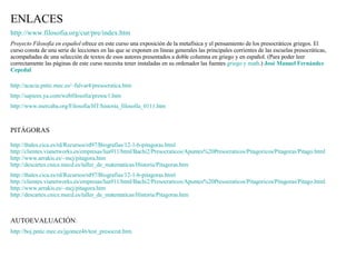 http:// www.filosofia.org / cur / pre / index.htm Proyecto Filosofía en español  ofrece en este curso una exposición de la metafísica y el pensamiento de los presocráticos griegos. El curso consta de una serie de lecciones en las que se exponen en líneas generales las principales corrientes de las escuelas presocráticas, acompañadas de una selección de textos de esos autores presentados a doble columna en griego y en español. (Para poder leer correctamente las páginas de este curso necesita tener instaladas en su ordenador las fuentes  griego y  math .)  José Manuel Fernández  Cepedal ENLACES http:// acacia.pntic.mec.es / ~falvar4 / presocratica.htm http:// sapiens.ya.com / webfilosofia /presoc1.htm http:// www.mercaba.org / Filosofia /HT/ historia_filosofia _0111.htm PITÁGORAS http:// thales.cica.es / rd /Recursos/rd97/ Biografias /12-1-b- pitagoras.html http:// clientes.vianetworks.es /empresas/lua911/ html /Bachi2/ Presocraticos /Apuntes%20Presocraticos/ Pitagoricos / Pitagoras / Pitago.html http:// www.arrakis.es / ~mcj / pitagora.htm http:// descartes.cnice.mecd.es / taller_de_matematicas /Historia/ Pitagoras.htm http:// thales.cica.es / rd /Recursos/rd97/ Biografias /12-1-b- pitagoras.html http:// clientes.vianetworks.es /empresas/lua911/ html /Bachi2/ Presocraticos /Apuntes%20Presocraticos/ Pitagoricos / Pitagoras / Pitago.html http:// www.arrakis.es / ~mcj / pitagora.htm http:// descartes.cnice.mecd.es / taller_de_matematicas /Historia/ Pitagoras.htm AUTOEVALUACIÓN : http:// boj.pntic.mec.es /jgomez46/ test_presocrat.htm 