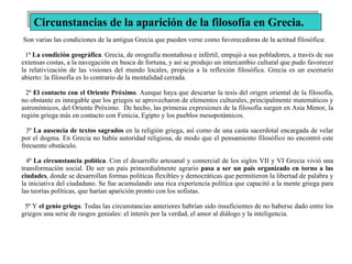 Son varias las condiciones de la antigua Grecia que pueden verse como favorecedoras de la actitud filosófica:  1ª  La condición geográfica . Grecia, de orografía montañosa e infértil, empujó a sus pobladores, a través de sus extensas costas, a la navegación en busca de fortuna, y así se produjo un intercambio cultural que pudo favorecer la relativización de las visiones del mundo locales, propicia a la reflexión filosófica. Grecia es un escenario abierto: la filosofía es lo contrario de la mentalidad cerrada.  2ª  El contacto con el Oriente Próximo . Aunque haya que descartar la tesis del origen oriental de la filosofía, no obstante es innegable que los griegos se aprovecharon de elementos culturales, principalmente matemáticos y astronómicos, del Oriente Próximo.  De hecho, las primeras expresiones de la filosofía surgen en Asia Menor, la región griega más en contacto con Fenicia, Egipto y los pueblos mesopotámicos.  3ª  La ausencia de textos sagrados  en la religión griega, así como de una casta sacerdotal encargada de velar por el dogma. En Grecia no había autoridad religiosa, de modo que el pensamiento filosófico no encontró este frecuente obstáculo.  4ª  La circunstancia política . Con el desarrollo artesanal y comercial de los siglos VII y VI Grecia vivió una transformación social. De ser un país primordialmente agrario  pasa a ser un país organizado en torno a las ciudades , donde se desarrollan formas políticas flexibles y democráticas que permitieron la libertad de palabra y la iniciativa del ciudadano. Se fue acumulando una rica experiencia política que capacitó a la mente griega para las teorías políticas, que harían aparición pronto con los sofistas.  5ª Y  el genio griego . Todas las circunstancias anteriores habrían sido insuficientes de no haberse dado entre los griegos una serie de rasgos geniales: el interés por la verdad, el amor al diálogo y la inteligencia. Circunstancias de la aparición de la filosofía en Grecia. 