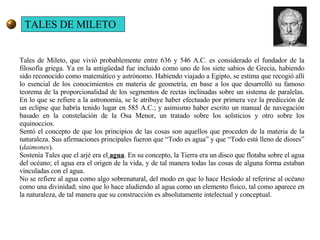 Tales de Mileto, que vivió probablemente entre 636 y 546 A.C. es considerado el fundador de la filosofía griega. Ya en la antigüedad fue incluido como uno de los siete sabios de Grecia, habiendo sido reconocido como matemático y astrónomo. Habiendo viajado a Egipto, se estima que recogió allí lo esencial de los conocimientos en materia de geometría, en base a los que desarrolló su famoso teorema de la proporcionalidad de los segmentos de rectas inclinadas sobre un sistema de paralelas. En lo que se refiere a la astronomía, se le atribuye haber efectuado por primera vez la predicción de un eclipse que habría tenido lugar en 585 A.C.; y asimismo haber escrito un manual de navegación basado en la constelación de la Osa Menor, un tratado sobre los solsticios y otro sobre los equinoccios. Sentó el concepto de que los principios de las cosas son aquellos que proceden de la materia de la naturaleza. Sus afirmaciones principales fueron que “Todo es agua” y que “Todo está lleno de dioses” ( daimones ). Sostenía Tales que el arjé era el  agua . En su concepto, la Tierra era un disco que flotaba sobre el agua del océano; el agua era el origen de la vida, y de tal manera todas las cosas de alguna forma estaban vinculadas con el agua.  No se refiere al agua como algo sobrenatural, del modo en que lo hace Hesíodo al referirse al océano como una divinidad; sino que lo hace aludiendo al agua como un elemento físico, tal como aparece en la naturaleza, de tal manera que su construcción es absolutamente intelectual y conceptual.  TALES DE MILETO 