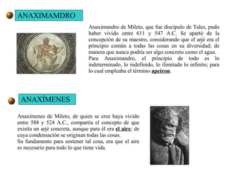 Anaximandro de Mileto, que fue discípulo de Tales, pudo haber vivido entre 611 y 547 A.C. Se apartó de la concepción de su maestro, considerando que el arjé era el principio común a todas las cosas en su diversidad; de manera que nunca podría ser algo concreto como el agua. Para Anaximandro, el principio de todo es lo indeterminado, lo indefinido, lo ilimitado lo infinito; para lo cual empleaba el término  apeiron . Anaxímenes de Mileto, de quien se cree haya vivido entre 588 y 524 A.C., compartía el concepto de que existía un arjé concreta, aunque para él era  el aire ; de cuya condensación se originan todas las cosas. Su fundamento para sostener tal cosa, era que el aire es necesario para todo lo que tiene vida. ANAXIMAMDRO ANAXÍMENES 