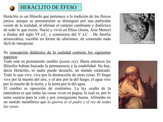 Heráclito es un filósofo que pertenece a la tradición de los físicos jonios, aunque su pensamiento se distinguió por una particular visión de la realidad, al afirmar el carácter cambiante y dialéctico de todo lo que existe. Nació y vivió en Éfeso (Jonia, Asia Menor) a finales del siglo VI a.C. y comienzos del V a.C. . De familia aristocrática, escribió en forma de aforismos, de contenido nada fácil de interpretar.  Su  concepción dialéctica de la realidad contiene los siguientes aspectos :  Todo está en permanente cambio ( panta rey ). Hasta entonces los filósofos habían buscado la permanencia y la estabilidad. No hay, decía Heráclito, ni nadie puede desearlo, un mundo estancado. Todo lo que vive, vive por la destrucción de otras cosas. El fuego vive por la muerte del aire, y el aire por la del fuego; el agua vive por la muerte de la tierra, y la tierra por la del agua.  El cambio es oposición de contrarios. La ley oculta de la naturaleza es que todas las cosas viven en pugna, la cual es, por lo tanto esencia para la vida y por consiguiente buena. Afirmaba en un sentido metafórico que  la guerra es el padre y el rey de todas las cosas .  HERÁCLITO DE ÉFESO 