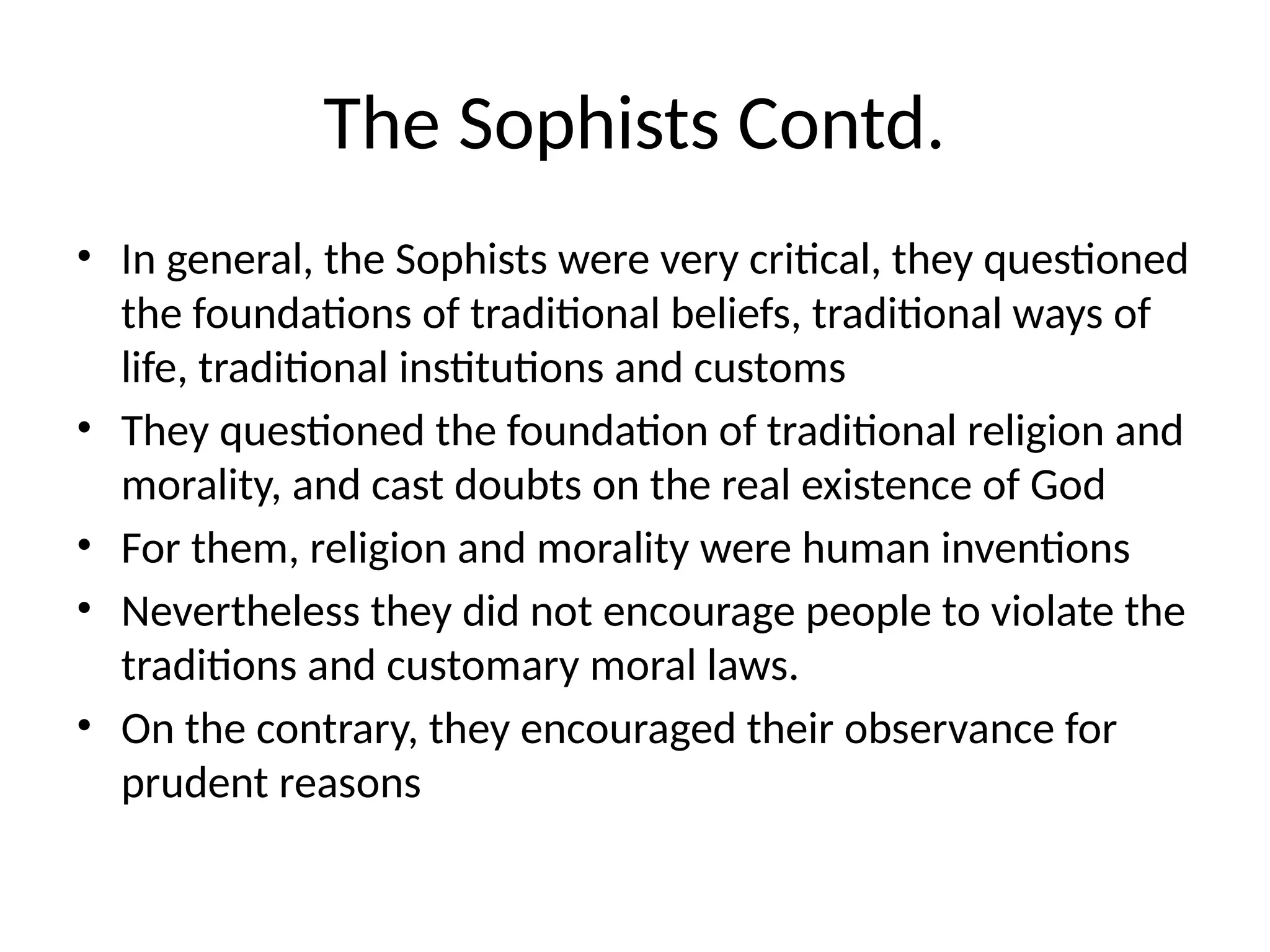 The Sophists Contd.
• In general, the Sophists were very critical, they questioned
the foundations of traditional beliefs, traditional ways of
life, traditional institutions and customs
• They questioned the foundation of traditional religion and
morality, and cast doubts on the real existence of God
• For them, religion and morality were human inventions
• Nevertheless they did not encourage people to violate the
traditions and customary moral laws.
• On the contrary, they encouraged their observance for
prudent reasons
 