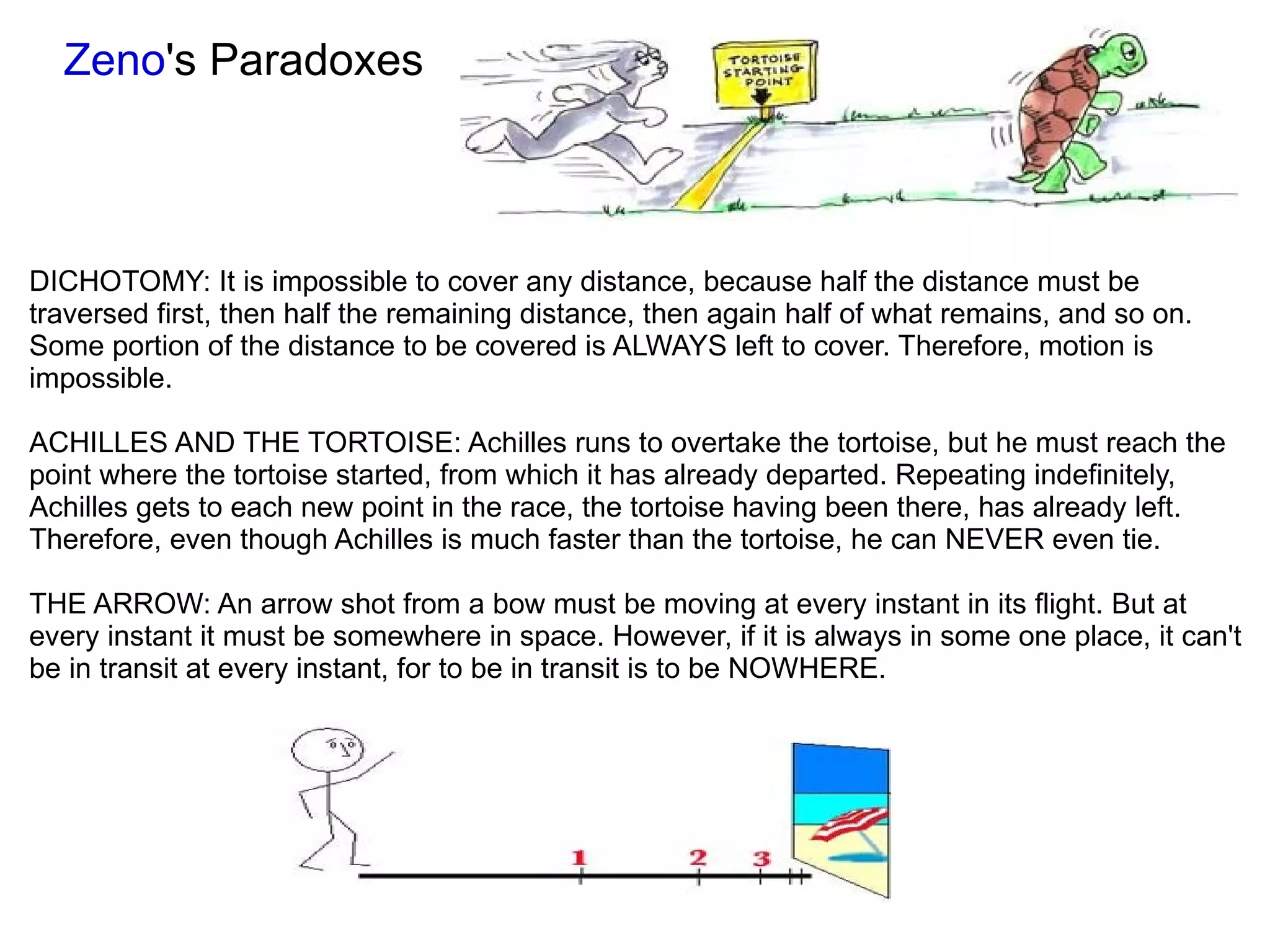 Zeno 's Paradoxes DICHOTOMY: It is impossible to cover any distance, because half the distance must be traversed first, then half the remaining distance, then again half of what remains, and so on. Some portion of the distance to be covered is ALWAYS left to cover. Therefore, motion is impossible. ACHILLES AND THE TORTOISE: Achilles runs to overtake the tortoise, but he must reach the point where the tortoise started, from which it has already departed. Repeating indefinitely, Achilles gets to each new point in the race, the tortoise having been there, has already left. Therefore, even though Achilles is much faster than the tortoise, he can NEVER even tie. THE ARROW: An arrow shot from a bow must be moving at every instant in its flight. But at every instant it must be somewhere in space. However, if it is always in some one place, it can't be in transit at every instant, for to be in transit is to be NOWHERE. 