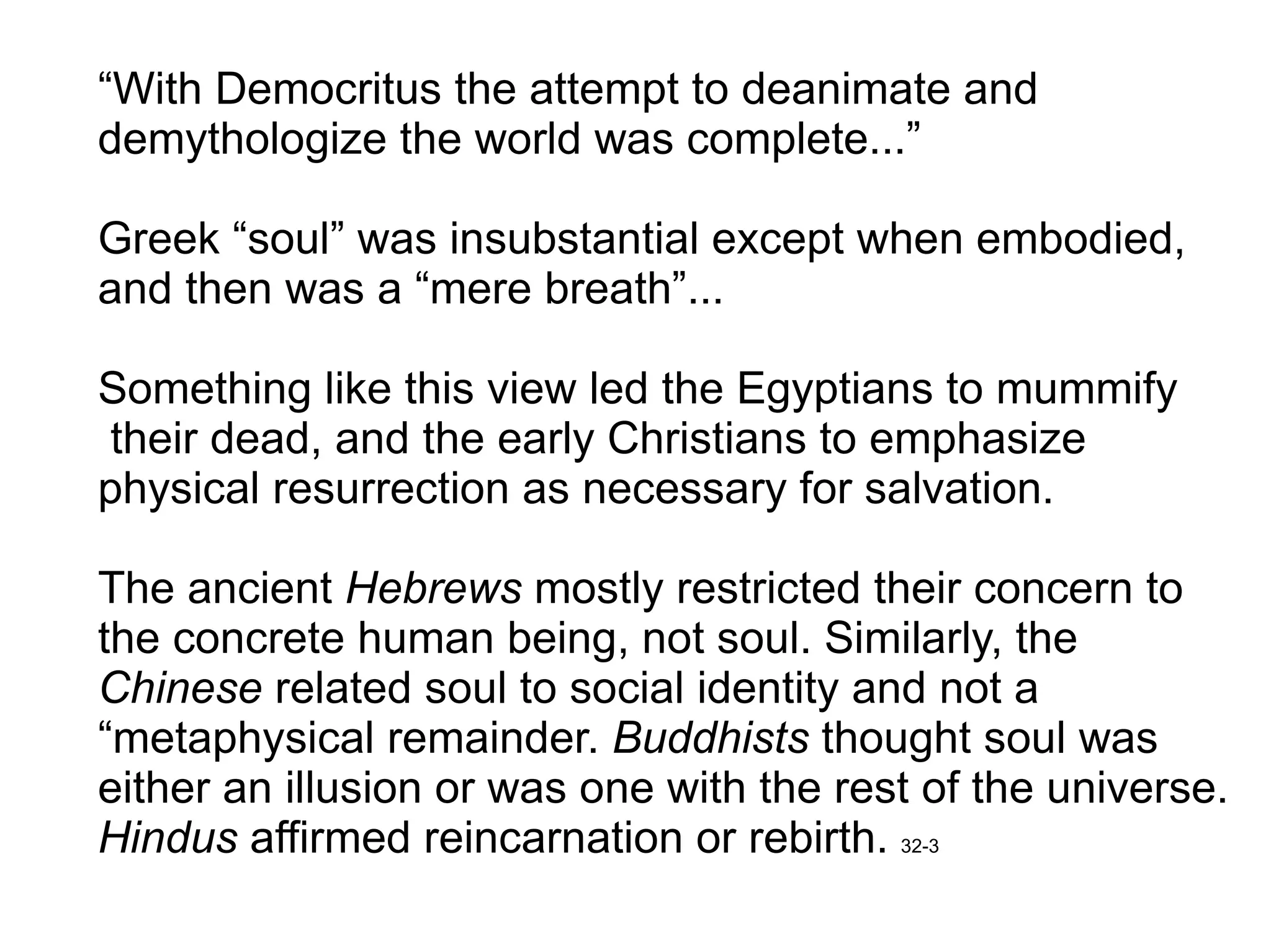 “ With Democritus the attempt to deanimate and  demythologize the world was complete...” Greek “soul” was insubstantial except when embodied, and then was a “mere breath”... Something like this view led the Egyptians to mummify their dead, and the early Christians to emphasize  physical resurrection as necessary for salvation.  The ancient  Hebrews  mostly restricted their concern to the concrete human being, not soul. Similarly, the  Chinese  related soul to social identity and not a  “ metaphysical remainder.  Buddhists  thought soul was  either an illusion or was one with the rest of the universe. Hindus  affirmed reincarnation or rebirth.  32-3 