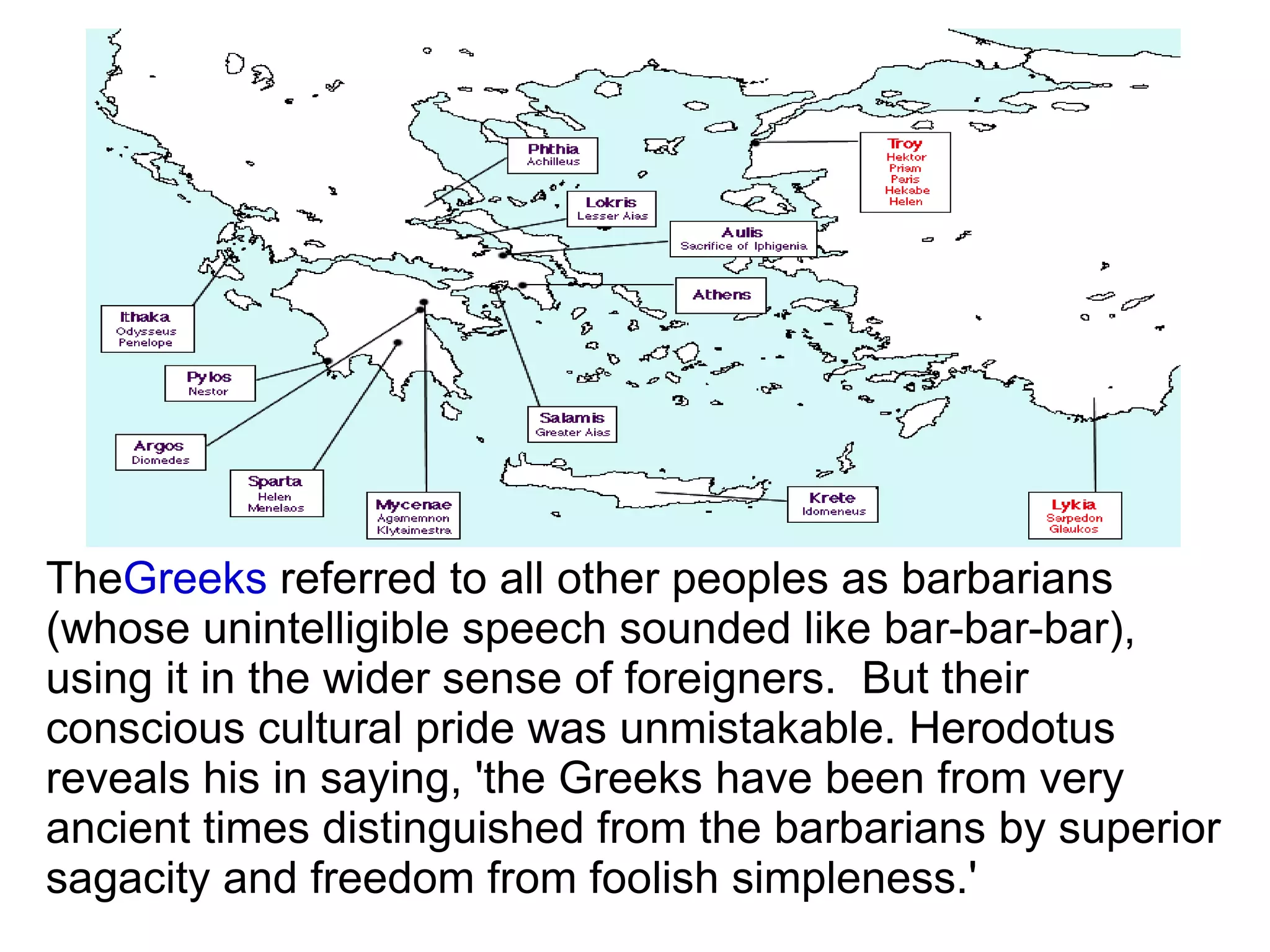The Greeks  referred to all other peoples as barbarians (whose unintelligible speech sounded like bar-bar-bar), using it in the wider sense of foreigners.  But their conscious cultural pride was unmistakable. Herodotus reveals his in saying, 'the Greeks have been from very ancient times distinguished from the barbarians by superior sagacity and freedom from foolish simpleness.'  