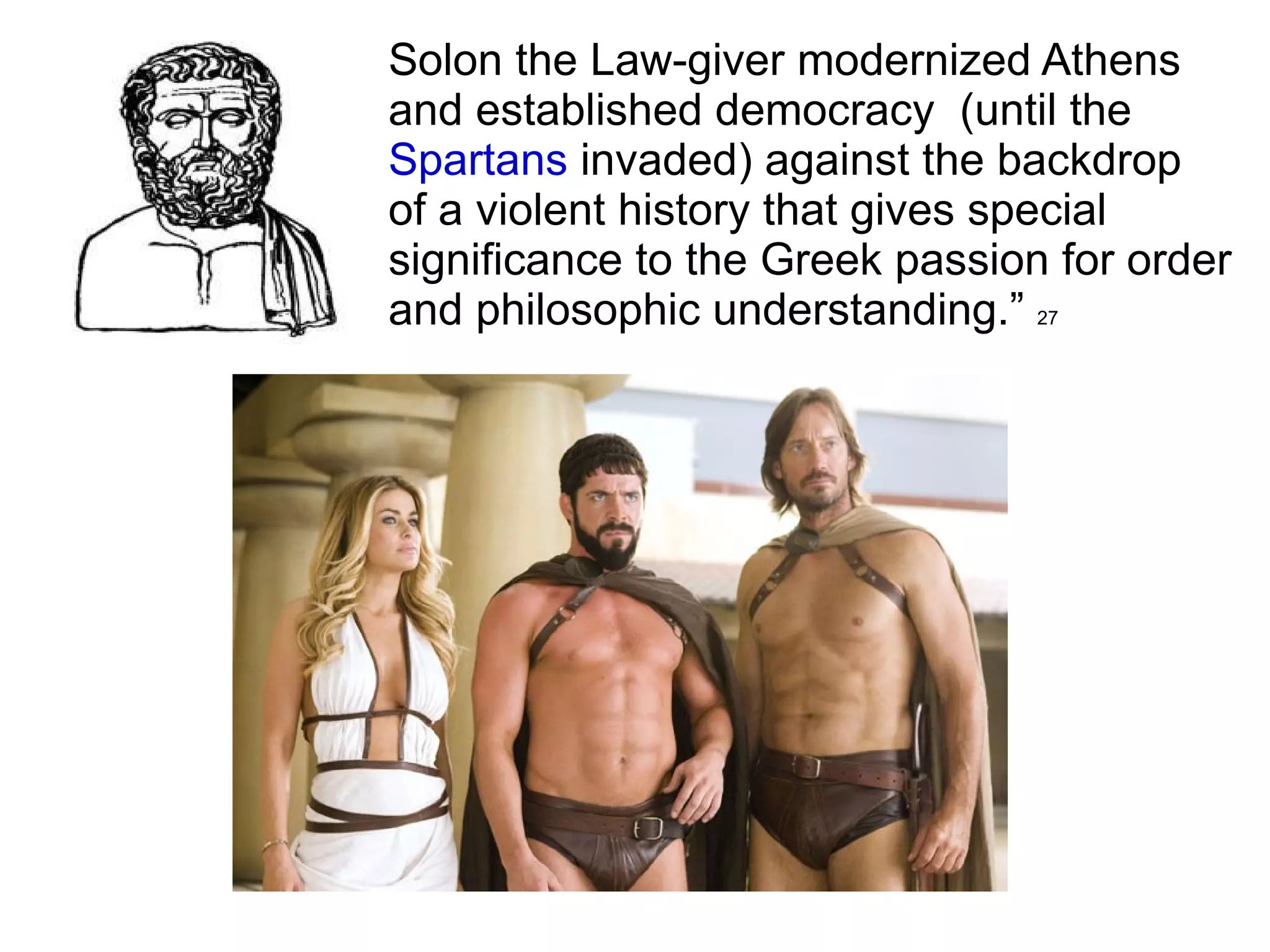 Solon the Law-giver modernized Athens  and established democracy  (until the  Spartans  invaded) against the backdrop  of a violent history that gives special  significance to the Greek passion for order  and philosophic understanding.”  27 