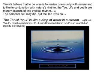 Taoists believe that to be wise is to realize one's unity with nature and to live in conjunction with nature's rhythm, the Tao. Life and death are merely aspects of this cyclical rhythm...  25 The personal self may die, but the Tao lives on.  26 The Taoist “soul” is like a drop of water in a stream ...  26  (Greek “Soul” - breath needs body...39. Judeo-Christian-Islamic “soul” = an intact bit of eternity in everyone) 