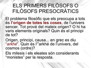 Períodes filosofia i filòsofs més importants FILOSOFIA ANTIGA FILOSOFIA MEDIEVAL FILOSOFIA DEL RENAIXEMENT I MODERNA FILOSOFIA CONTEMPORÀNEA Presocràtics Sofistes Sòcrates Plató Aristòtil Epicur Estoïcisme Escepticisme Neoplatonisme Sant Agustí Sant Anselm de Canterbury ------------------------- (Escolàstica) Sant Tomàs d’Aquino ------------------------- Guillem d’Occam Maquiavel ------------------------- (Racionalisme) Descartes Spinoza Leibniz ------------------------- (Empirisme) Locke Berkeley Hume -------------------------- Kant Hegel Marx Nietzsche Wittgenstein Heidegger Arendt Sartre 